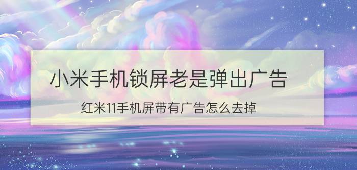 小米手机锁屏老是弹出广告 红米11手机屏带有广告怎么去掉？